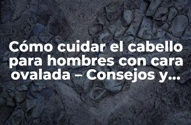 Cómo Cuidar el Cabello para Hombres con Cara Ovalada – Consejos y Trucos