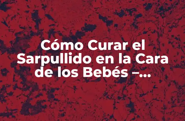 Cómo Curar el Sarpullido en la Cara de los Bebés – Soluciones Naturales y Efectivas