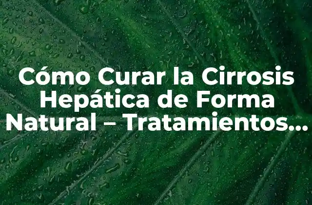 Cómo Curar la Cirrosis Hepática de Forma Natural – Tratamientos y Remedios