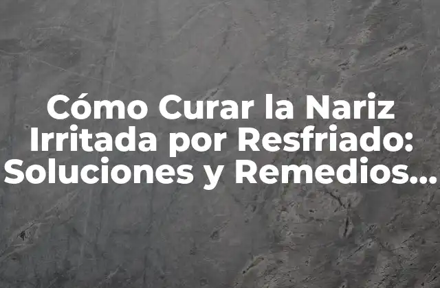 Cómo Curar la Nariz Irritada por Resfriado: Soluciones y Remedios Naturales