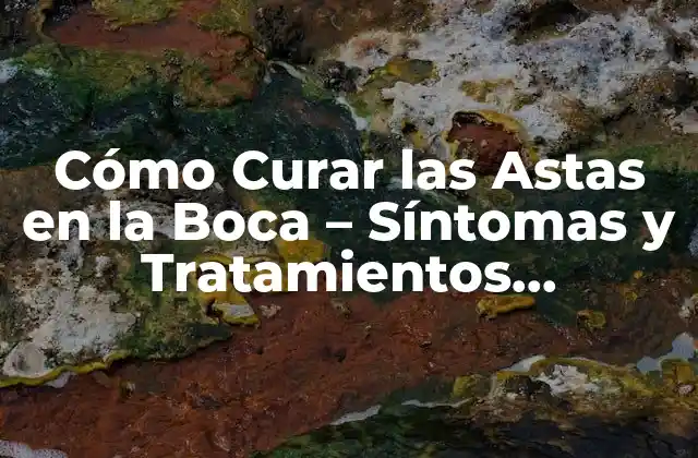 Cómo Curar las Astas en la Boca – Síntomas y Tratamientos Eficientes