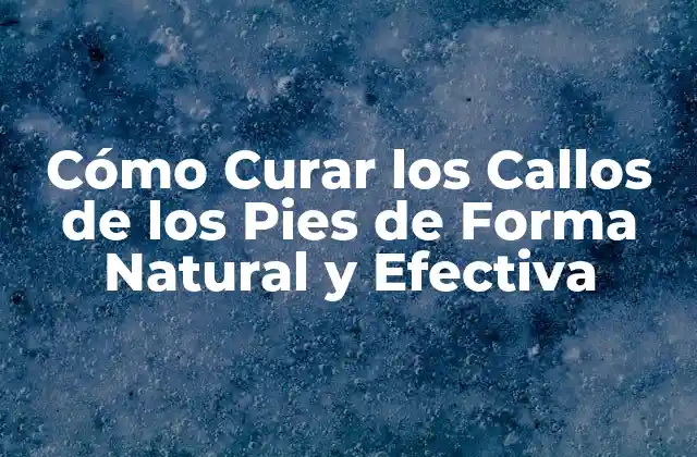 Cómo Curar los Callos de los Pies de Forma Natural y Efectiva