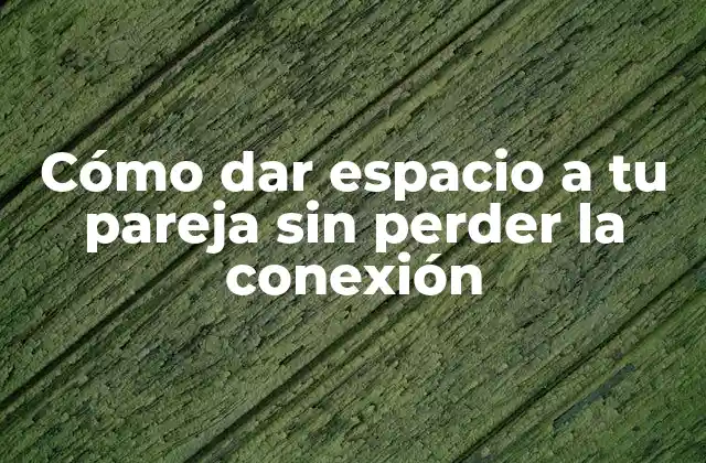 Cómo Dar Espacio a Tu Pareja sin Perder la Conexión