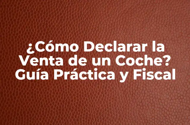 ¿cómo Declarar la Venta de un Coche? Guía Práctica y Fiscal