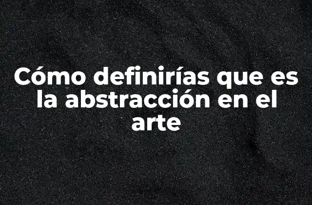 Cómo Definirías que es la Abstracción en el Arte