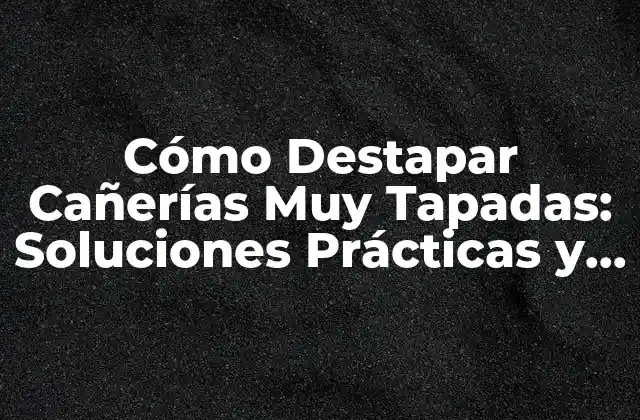 Cómo Destapar Cañerías Muy Tapadas: Soluciones Prácticas y Efectivas