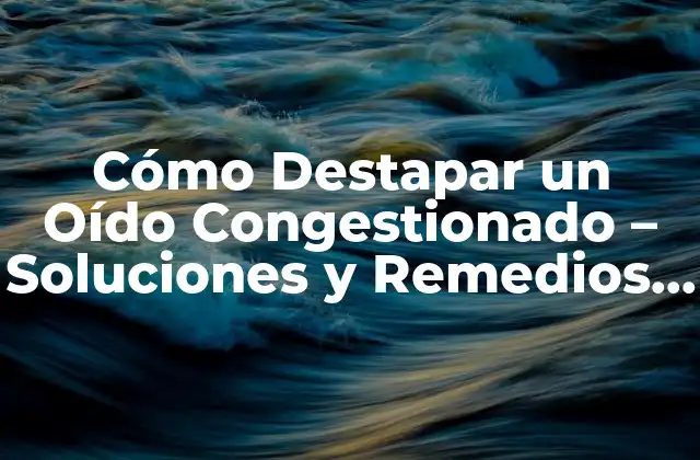 Cómo Destapar un Oído Congestionado – Soluciones y Remedios Naturales