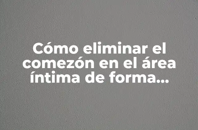 Cómo Eliminar el Comezón en el Área Íntima de Forma Efectiva