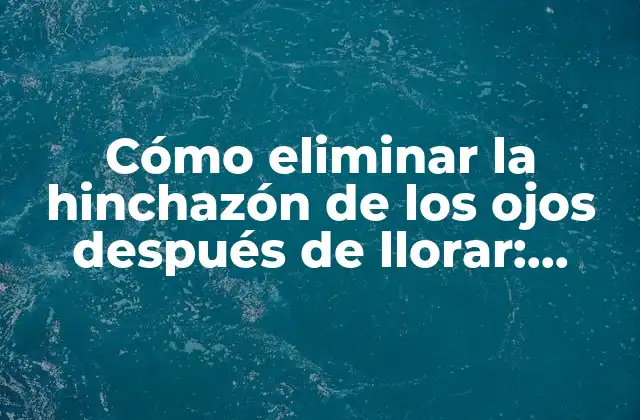 Cómo Eliminar la Hinchazón de los Ojos Después de Llorar: Soluciones Efectivas y Rápidas