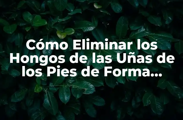 Cómo Eliminar los Hongos de las Uñas de los Pies de Forma Segura y Efectiva