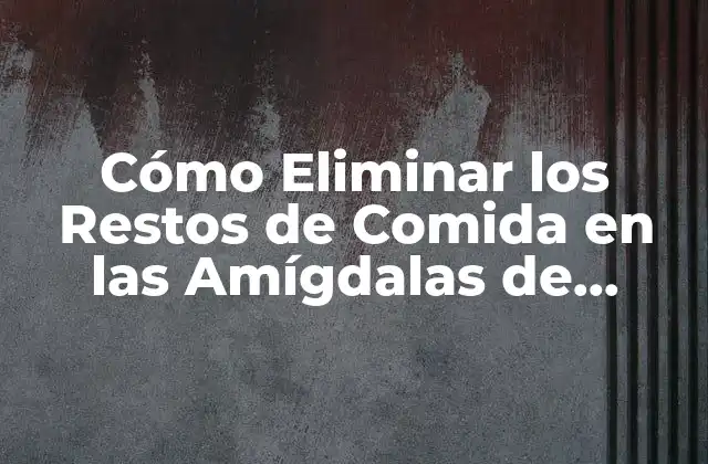 Cómo Eliminar los Restos de Comida en las Amígdalas de Forma Segura y Efectiva