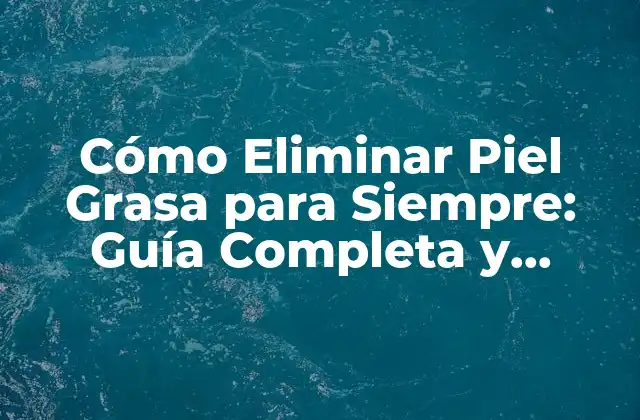 Cómo Eliminar Piel Grasa para Siempre: Guía Completa y Efectiva