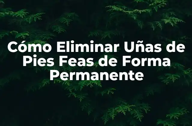 Cómo Eliminar Uñas de Pies Feas de Forma Permanente