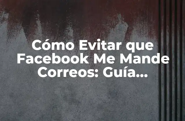 Cómo Evitar que Facebook Me Mande Correos: Guía Definitiva