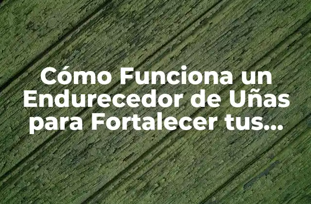 Cómo Funciona un Endurecedor de Uñas para Fortalecer Tus Uñas