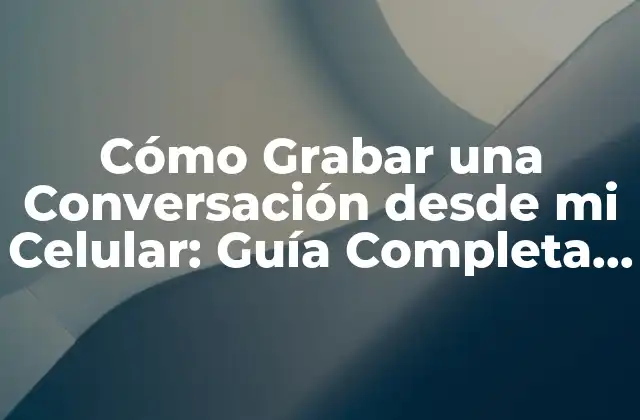 Cómo Grabar una Conversación desde Mi Celular: Guía Completa y Segura