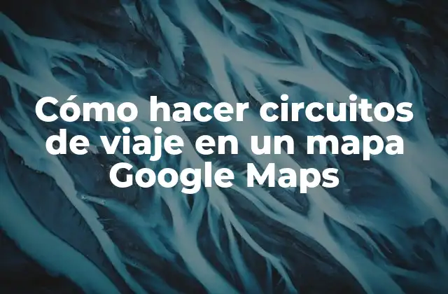 Cómo Hacer Circuitos de Viaje en un Mapa Google Maps