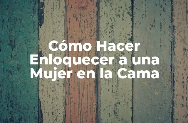 Cómo Hacer Enloquecer a una Mujer en la Cama: Entendiendo sus Necesidades y Deseos