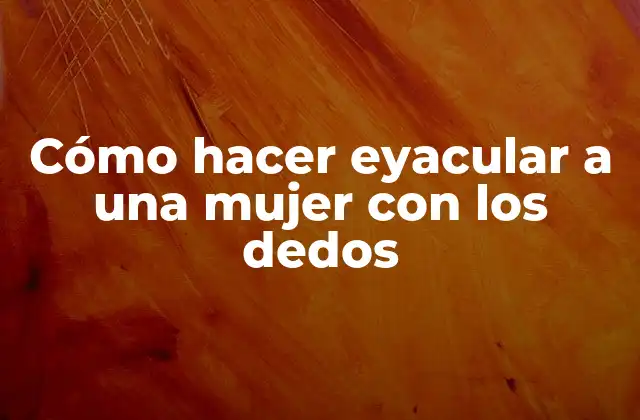 Cómo Hacer Eyacular a una Mujer con los Dedos