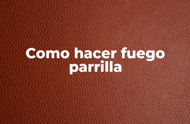 Como hacer fuego parrilla: concepto y beneficios