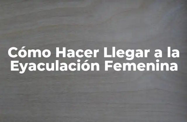 Cómo Hacer Llegar a la Eyaculación Femenina