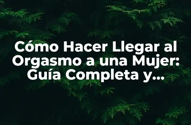 Cómo Hacer Llegar Al Orgasmo a una Mujer: Guía Completa y Detallada