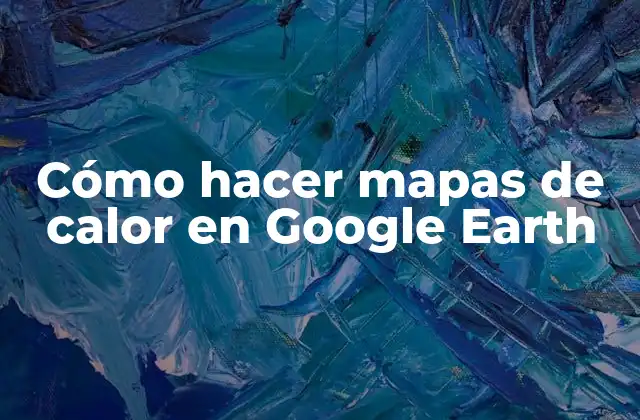 Cómo Hacer Mapas de Calor en Google Earth
