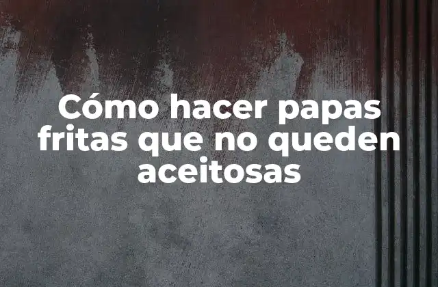 Cómo Hacer Papas Fritas que No Queden Aceitosas