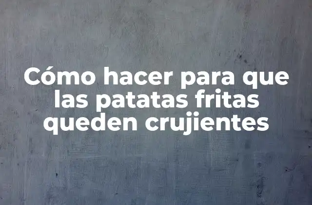 Cómo Hacer para que las Patatas Fritas Queden Crujientes