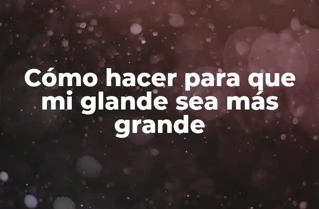 Cómo Hacer para que Mi Glande Sea Más Grande