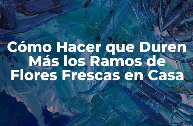Cómo Hacer que Duren Más los Ramos de Flores Frescas en Casa