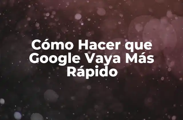Cómo Hacer que Google Vaya Más Rápido