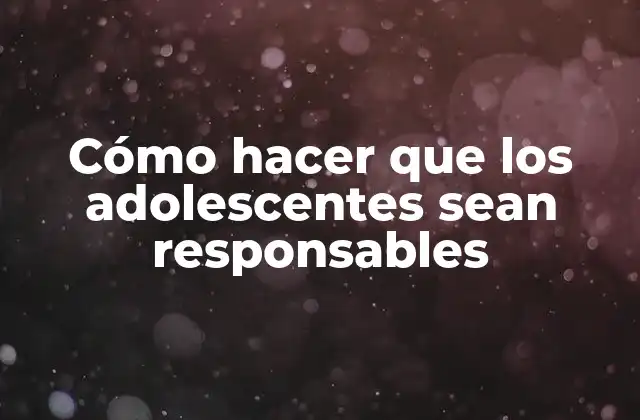 Cómo Hacer que los Adolescentes Sean Responsables