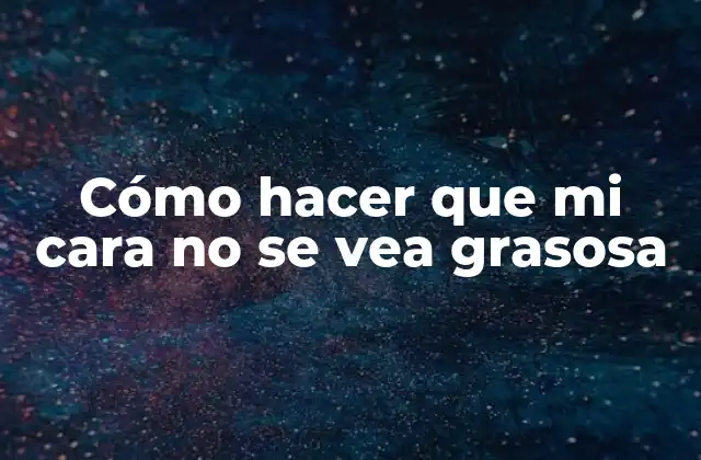 Cómo Hacer que Mi Cara No Se Vea Grasosa