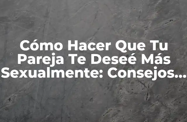 Cómo Hacer que Tu Pareja Te Deseé Más Sexualmente: Consejos y Estrategias Efectivas