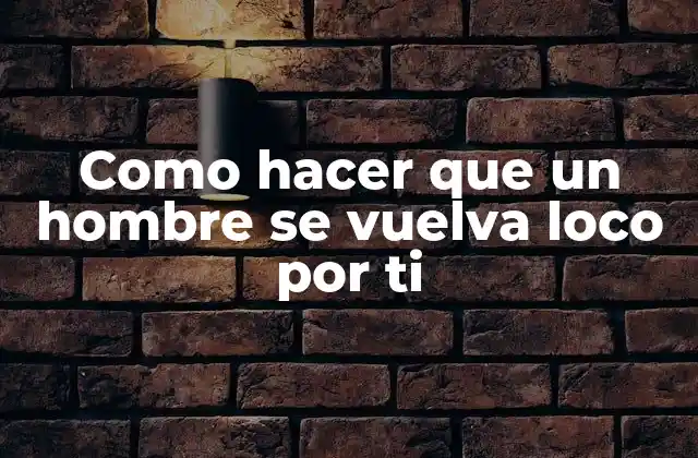 Como Hacer que un Hombre Se Vuelva Loco por Ti