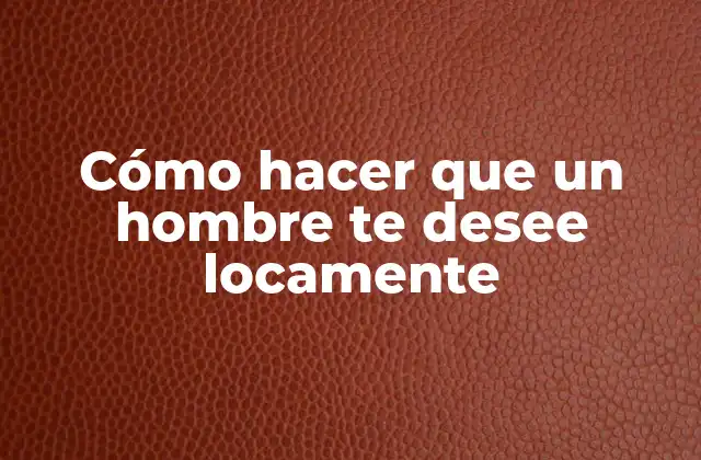 Cómo Hacer que un Hombre Te Desee Locamente