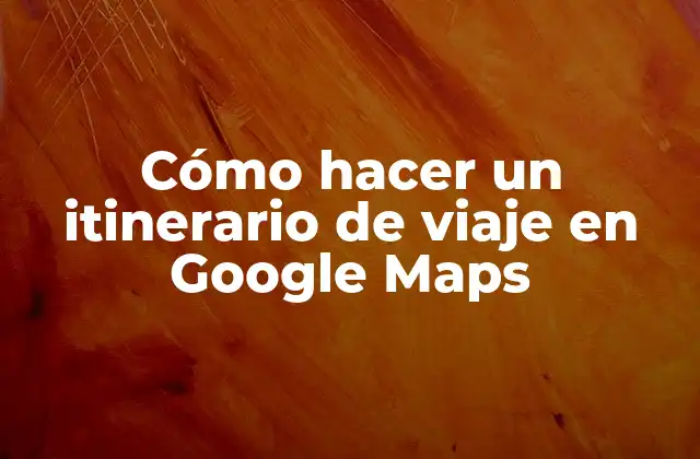 Cómo Hacer un Itinerario de Viaje en Google Maps