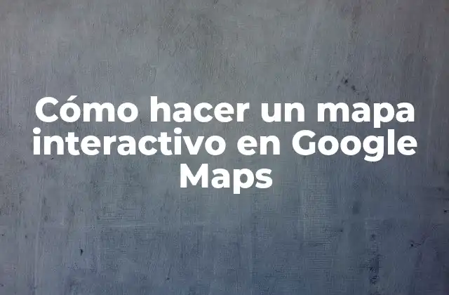 Cómo Hacer un Mapa Interactivo en Google Maps