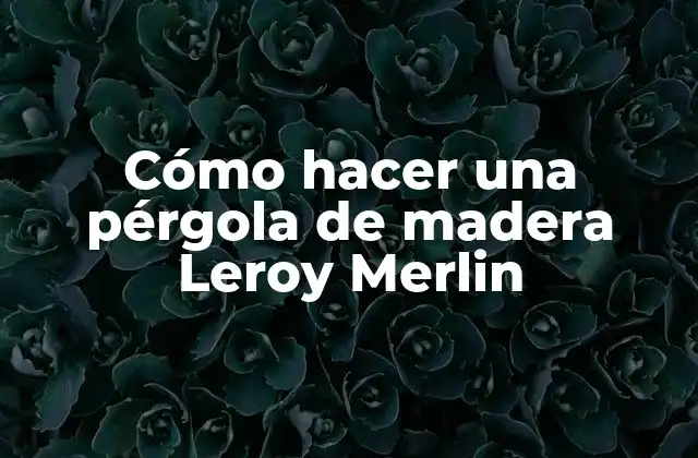 Cómo Hacer una Pérgola de Madera Leroy Merlin