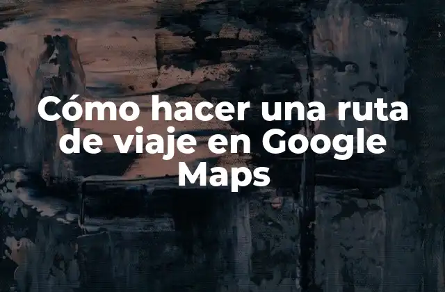 Cómo Hacer una Ruta de Viaje en Google Maps