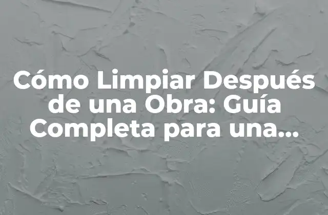 Cómo Limpiar Después de una Obra: Guía Completa para una Limpieza Efectiva