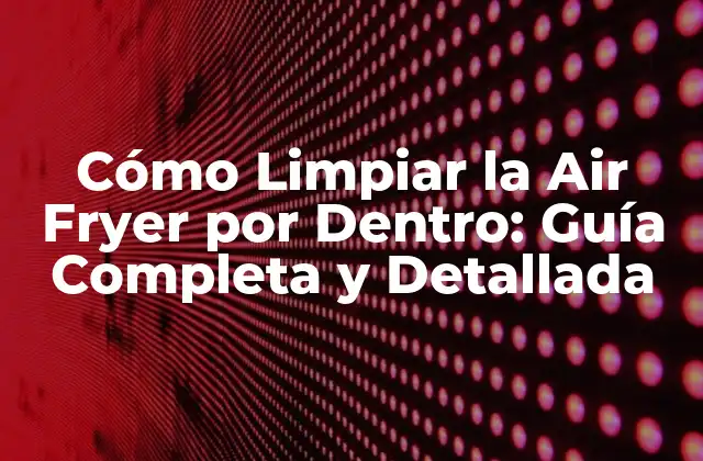 Cómo Limpiar la Air Fryer por Dentro: Guía Completa y Detallada