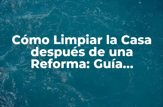 Cómo Limpiar la Casa Después de una Reforma: Guía Completa