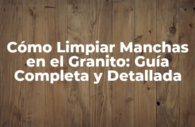Cómo Limpiar Manchas en el Granito: Guía Completa y Detallada