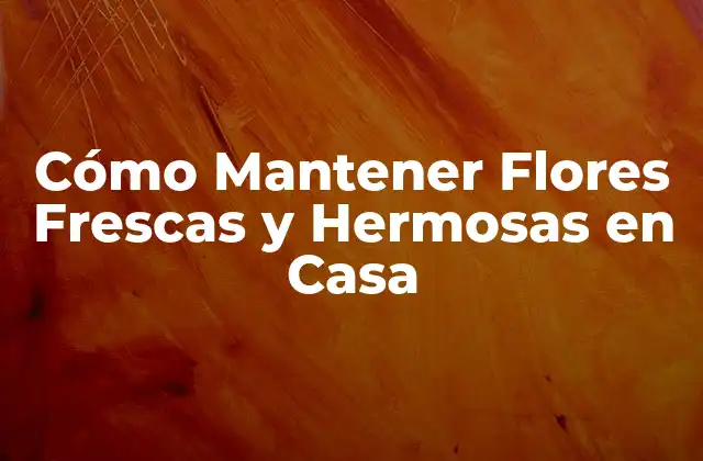 Cómo Mantener Flores Frescas y Hermosas en Casa