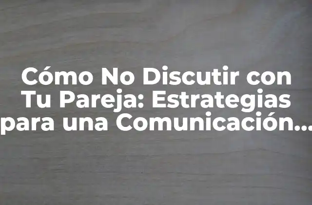Cómo No Discutir con Tu Pareja: Estrategias para una Comunicación Efectiva