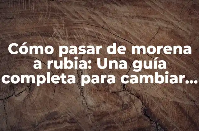 Cómo Pasar de Morena a Rubia: una Guía Completa para Cambiar Tu Look
