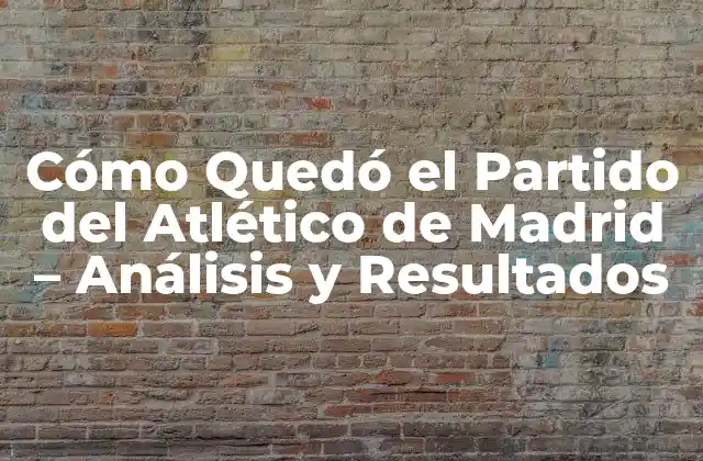 Cómo Quedó el Partido Del Atlético de Madrid – Análisis y Resultados