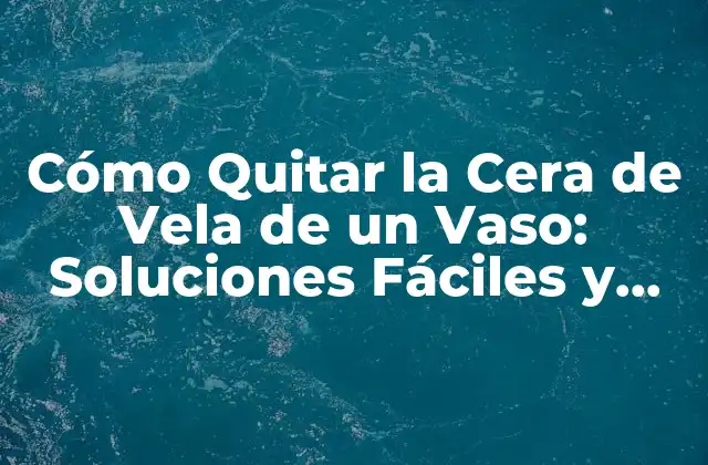Cómo Quitar la Cera de Vela de un Vaso: Soluciones Fáciles y Efectivas